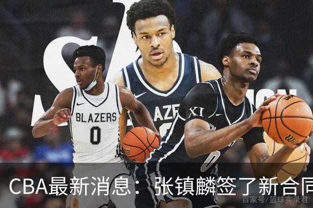 CBA最新消息：张镇麟签了新合同，布朗续约谈不拢，范子铭要转去山西队